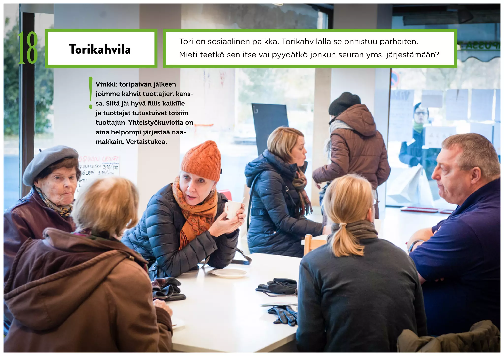 18   Torikahvila
                                        Tori on sosiaalinen paikka. Torikahvilalla se onnistuu parhaiten.
                                        Mieti teetkö sen itse vai pyydätkö jonkun seuran yms. järjestämään?




        !
            Vinkki: toripäivän jälkeen
            joimme kahvit tuottajien kans-
            sa. Siitä jäi hyvä fiilis kaikille
            ja tuottajat tutustuivat toisiin
            tuottajiin. Yhteistyökuvioita on
            aina helpompi järjestää naa-
            makkain. Vertaistukea.
 
