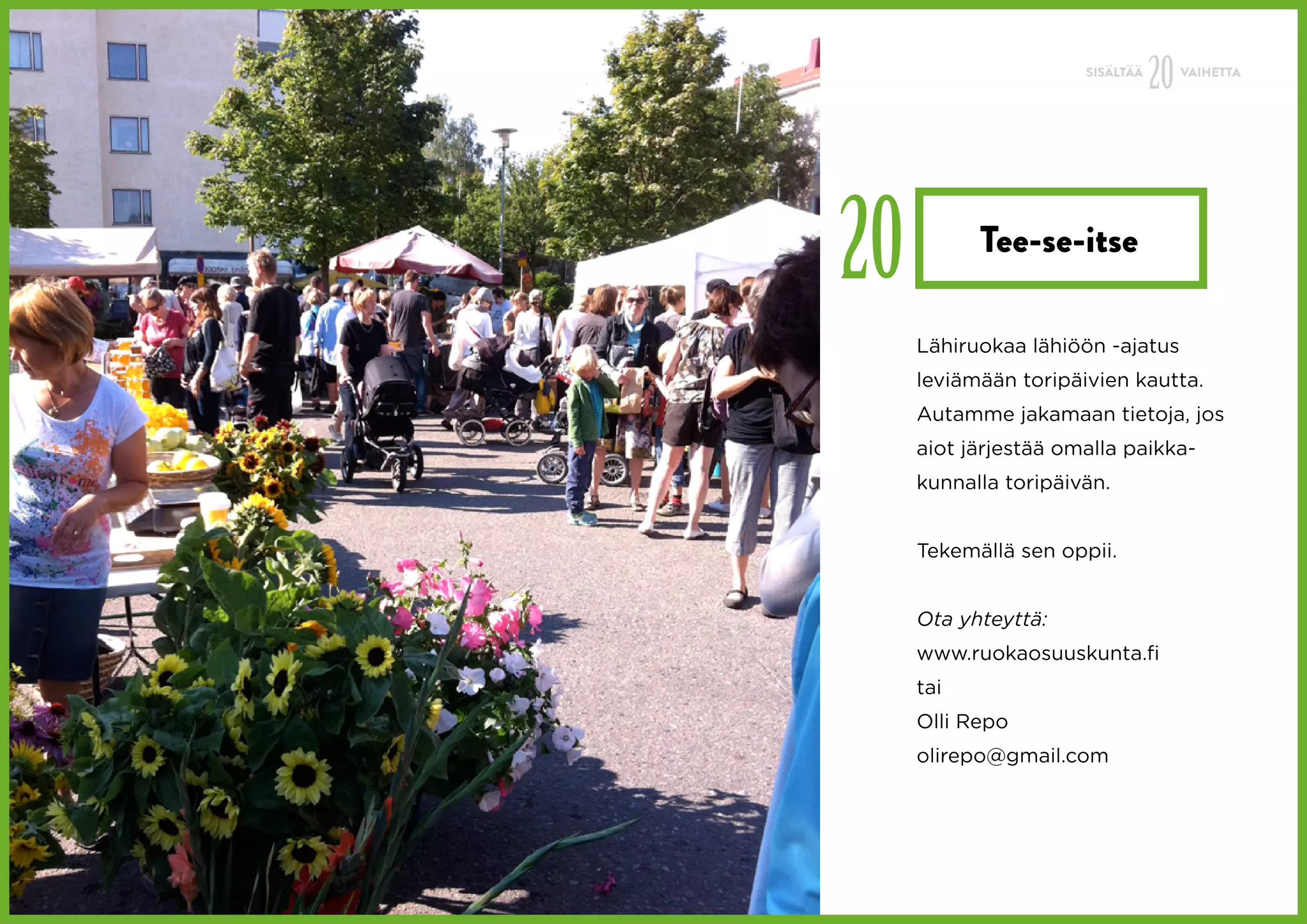 SISÄLTÄÄ
                                 20   VAIHETTA




20         Tee-se-itse

     Lähiruokaa lähiöön -ajatus
     leviämään toripäivien kautta.
     Autamme jakamaan tietoja, jos
     aiot järjestää omalla paikka-
     kunnalla toripäivän.


     Tekemällä sen oppii.


     Ota yhteyttä:
     www.ruokaosuuskunta.fi
     tai
     Olli Repo
     olirepo@gmail.com
 