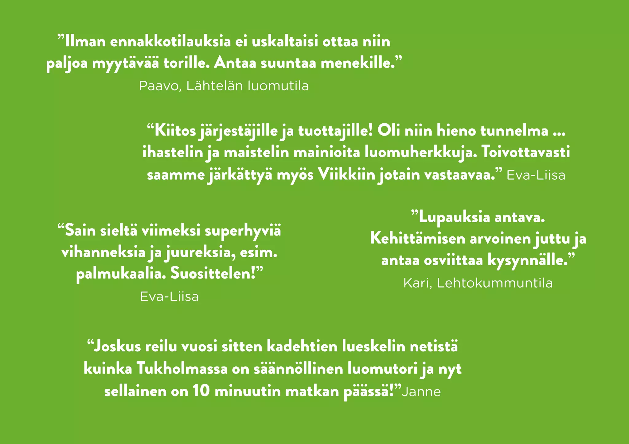 ”Ilman ennakkotilauksia ei uskaltaisi ottaa niin
paljoa myytävää torille. Antaa suuntaa menekille.”
             Paavo, Lähtelän luomutila


              “Kiitos järjestäjille ja tuottajille! Oli niin hieno tunnelma ...
             ihastelin ja maistelin mainioita luomuherkkuja. Toivottavasti
              saamme järkättyä myös Viikkiin jotain vastaavaa.” Eva-Liisa

                                                     ”Lupauksia antava.
 “Sain sieltä viimeksi superhyviä               Kehittämisen arvoinen juttu ja
  vihanneksia ja juureksia, esim.                antaa osviittaa kysynnälle.”
    palmukaalia. Suosittelen!”                       Kari, Lehtokummuntila
             Eva-Liisa


     “Joskus reilu vuosi sitten kadehtien lueskelin netistä
     kuinka Tukholmassa on säännöllinen luomutori ja nyt
        sellainen on 10 minuutin matkan päässä!”Janne
 
