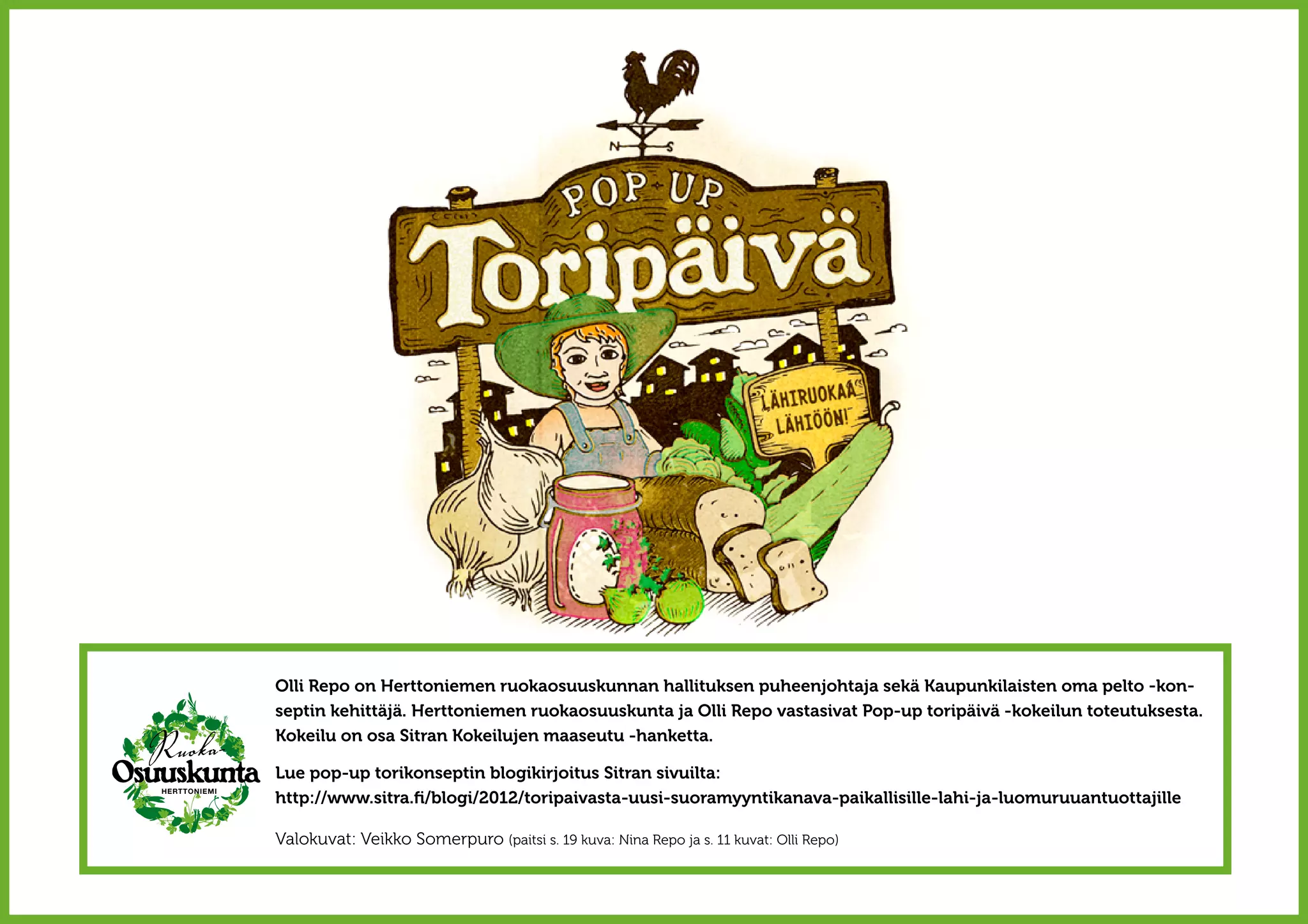 Olli Repo on Herttoniemen ruokaosuuskunnan hallituksen puheenjohtaja sekä Kaupunkilaisten oma pelto -kon-
septin kehittäjä. Herttoniemen ruokaosuuskunta ja Olli Repo vastasivat Pop-up toripäivä -kokeilun toteutuksesta.
Kokeilu on osa Sitran Kokeilujen maaseutu -hanketta.

Lue pop-up torikonseptin blogikirjoitus Sitran sivuilta:
http://www.sitra.fi/blogi/2012/toripaivasta-uusi-suoramyyntikanava-paikallisille-lahi-ja-luomuruuantuottajille

Valokuvat: Veikko Somerpuro (paitsi s. 19 kuva: Nina Repo ja s. 11 kuvat: Olli Repo)
 