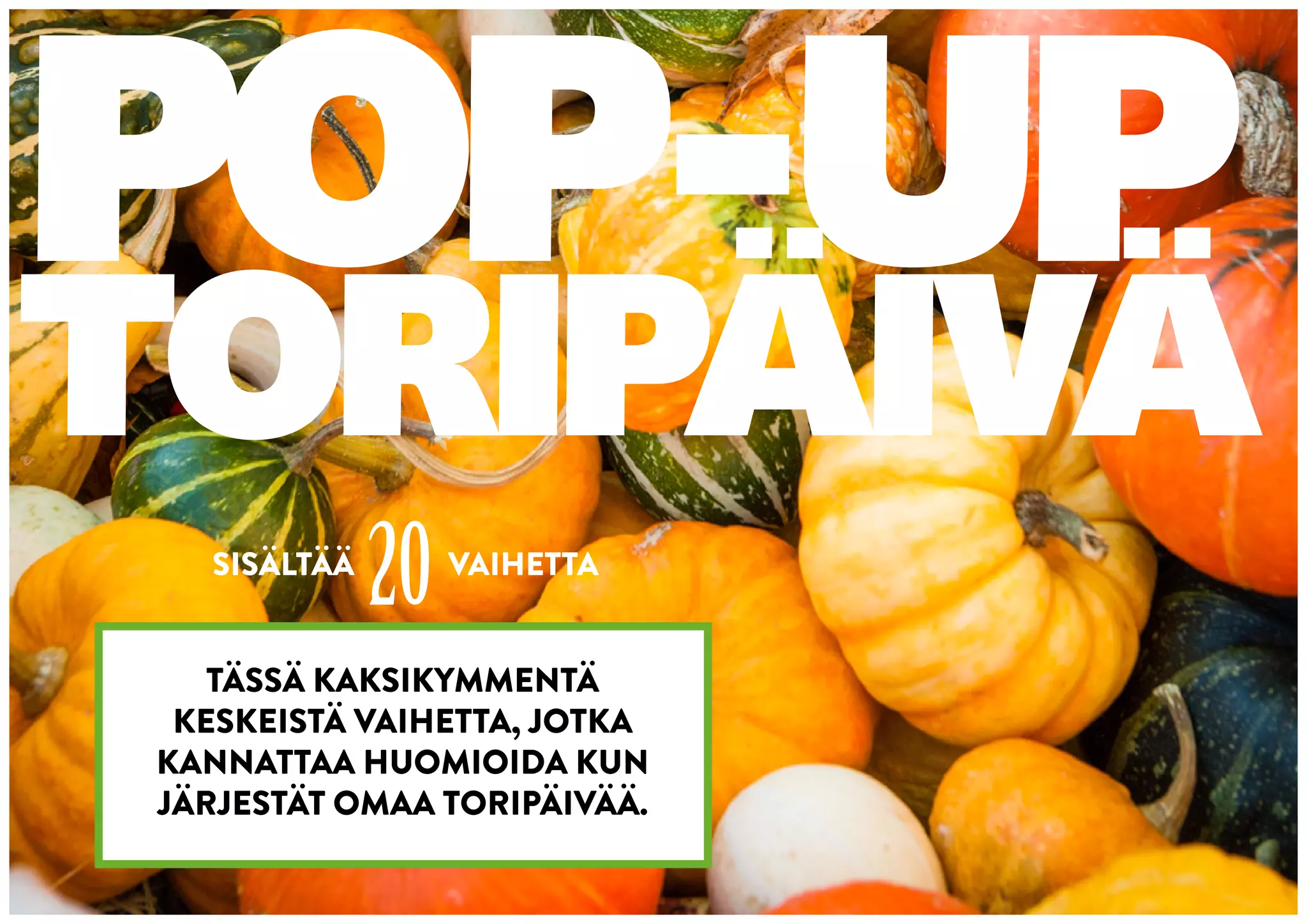 POP-UP
TORIPÄIVÄ
  SISÄLTÄÄ
             20   VAIHETTA


   TÄSSÄ KAKSIKYMMENTÄ
 KESKEISTÄ VAIHETTA, JOTKA
KANNATTAA HUOMIOIDA KUN
JÄRJESTÄT OMAA TORIPÄIVÄÄ.
 