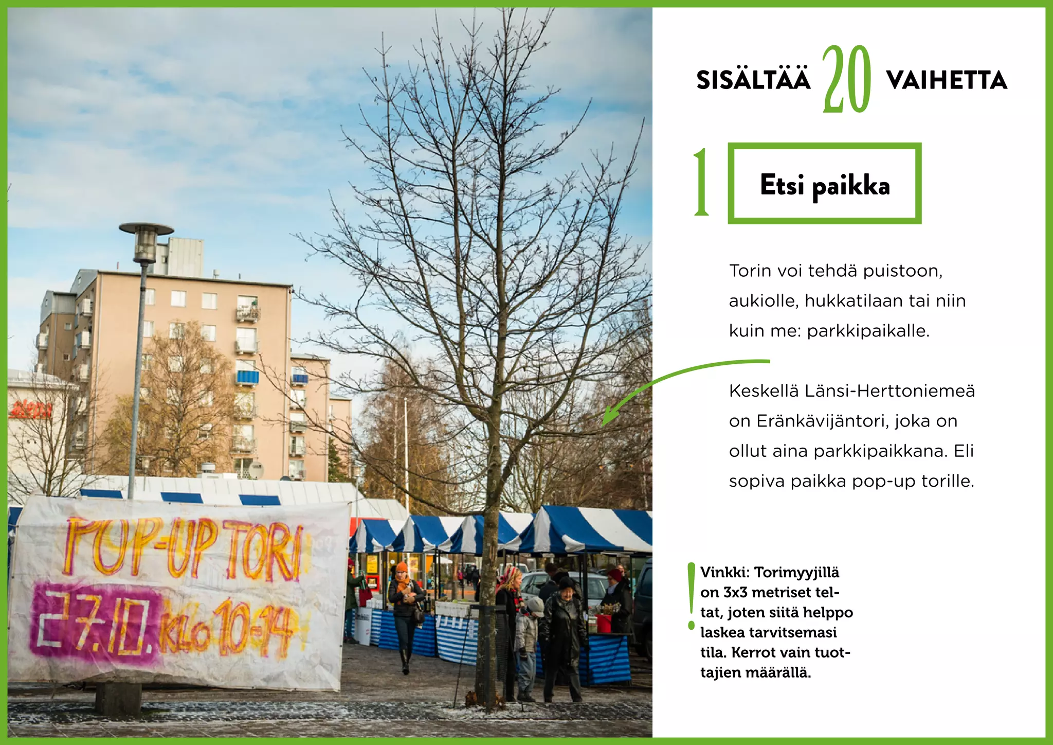 SISÄLTÄÄ
                      20      VAIHETTA



1           Etsi paikka

        Torin voi tehdä puistoon,
        aukiolle, hukkatilaan tai niin
        kuin me: parkkipaikalle.


        Keskellä Länsi-Herttoniemeä
        on Eränkävijäntori, joka on
        ollut aina parkkipaikkana. Eli
        sopiva paikka pop-up torille.




!
    Vinkki: Torimyyjillä
    on 3x3 metriset tel-
    tat, joten siitä helppo
    laskea tarvitsemasi
    tila. Kerrot vain tuot-
    tajien määrällä.
 