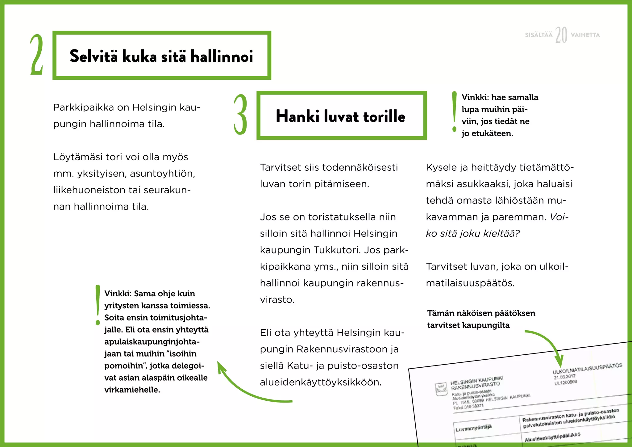 20
2
                                                                                                                 SISÄLTÄÄ        VAIHETTA


       Selvitä kuka sitä hallinnoi



                                                3                                             !
                                                                                                  Vinkki: hae samalla
    Parkkipaikka on Helsingin kau-
                                                       Hanki luvat torille
                                                                                                  lupa muihin päi-
    pungin hallinnoima tila.                                                                      viin, jos tiedät ne
                                                                                                  jo etukäteen.

    Löytämäsi tori voi olla myös
                                                    Tarvitset siis todennäköisesti       Kysele ja heittäydy tietämättö-
    mm. yksityisen, asuntoyhtiön,
                                                    luvan torin pitämiseen.              mäksi asukkaaksi, joka haluaisi
    liikehuoneiston tai seurakun-
                                                                                         tehdä omasta lähiöstään mu-
    nan hallinnoima tila.
                                                    Jos se on toristatuksella niin       kavamman ja paremman. Voi-
                                                    silloin sitä hallinnoi Helsingin     ko sitä joku kieltää?
                                                    kaupungin Tukkutori. Jos park-
                                                    kipaikkana yms., niin silloin sitä   Tarvitset luvan, joka on ulkoil-




            !
                                                    hallinnoi kaupungin rakennus-        matilaisuuspäätös.
                Vinkki: Sama ohje kuin
                                                    virasto.
                yritysten kanssa toimiessa.
                                                                                         Tämän näköisen päätöksen
                Soita ensin toimitusjohta-
                                                                                         tarvitset kaupungilta
                jalle. Eli ota ensin yhteyttä       Eli ota yhteyttä Helsingin kau-
                apulaiskaupunginjohta-
                jaan tai muihin “isoihin            pungin Rakennusvirastoon ja
                pomoihin”, jotka delegoi-           siellä Katu- ja puisto-osaston
                vat asian alaspäin oikealle
                                                    alueidenkäyttöyksikköön.
                virkamiehelle.
 
