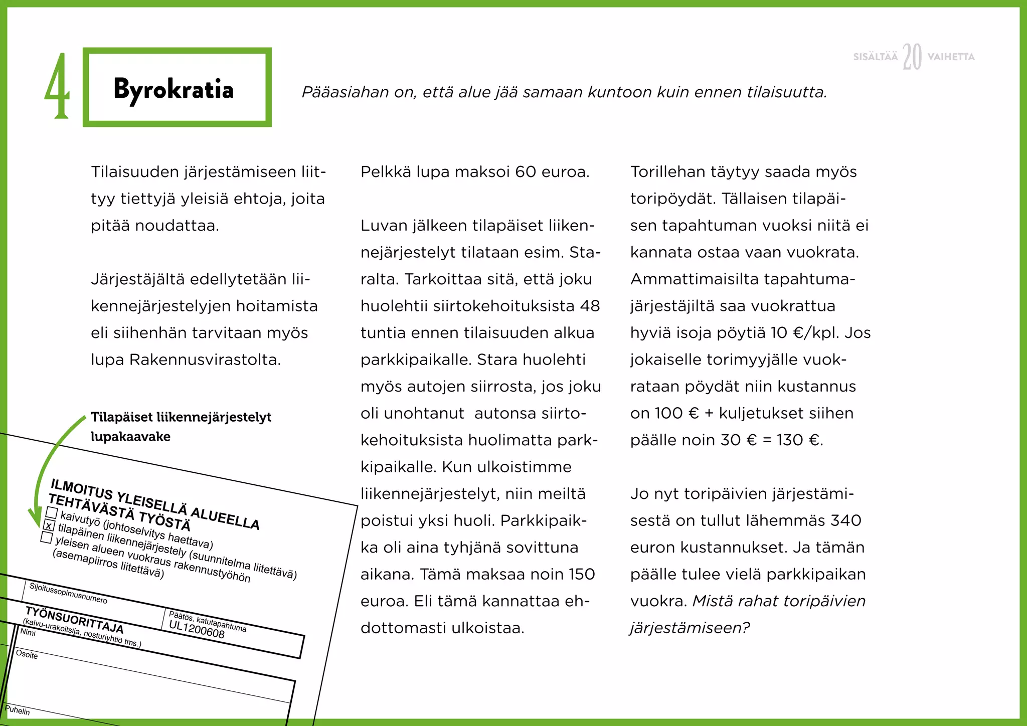 20
             4
                                                                                                                                                        SISÄLTÄÄ        VAIHETTA


                                    Byrokratia                              Pääasiahan on, että alue jää samaan kuntoon kuin ennen tilaisuutta.




                           Tilaisuuden järjestämiseen liit-                        Pelkkä lupa maksoi 60 euroa.        Torillehan täytyy saada myös
                           tyy tiettyjä yleisiä ehtoja, joita                                                          toripöydät. Tällaisen tilapäi-
                           pitää noudattaa.                                        Luvan jälkeen tilapäiset liiken-    sen tapahtuman vuoksi niitä ei
                                                                                   nejärjestelyt tilataan esim. Sta-   kannata ostaa vaan vuokrata.
                           Järjestäjältä edellytetään lii-                         ralta. Tarkoittaa sitä, että joku   Ammattimaisilta tapahtuma-
                           kennejärjestelyjen hoitamista                           huolehtii siirtokehoituksista 48    järjestäjiltä saa vuokrattua
                           eli siihenhän tarvitaan myös                            tuntia ennen tilaisuuden alkua      hyviä isoja pöytiä 10 €/kpl. Jos
                           lupa Rakennusvirastolta.                                parkkipaikalle. Stara huolehti      jokaiselle torimyyjälle vuok-
                                                                                   myös autojen siirrosta, jos joku    rataan pöydät niin kustannus
                           Tilapäiset liikennejärjestelyt                          oli unohtanut autonsa siirto-       on 100 € + kuljetukset siihen
                           lupakaavake                                             kehoituksista huolimatta park-      päälle noin 30 € = 130 €.
                                                                                   kipaikalle. Kun ulkoistimme
              ILMOI
                       T                                                           liikennejärjestelyt, niin meiltä    Jo nyt toripäivien järjestämi-
             TEHT US YLEISE
                      ÄVÄS            LLÄ A
                kaivuty       TÄ            LUEE
             x tilap     ö (johto TYÖSTÄ         LLA                               poistui yksi huoli. Parkkipaik-     sestä on tullut lähemmäs 340
                     äin         selv   ity
                yleise en liikennejä s haettava)
               (asem
                      n alue
                             en          rjestely
                                                  (suun                            ka oli aina tyhjänä sovittuna       euron kustannukset. Ja tämän
                      apiirro vuokraus
                             s liitett        rakenn nitelma liite
                                       ävä)          ustyöh        ttävä)
                                                            ön                     aikana. Tämä maksaa noin 150        päälle tulee vielä parkkipaikan
         Sijoitu
                ssopim
                      usnum

     TYÖN
                           e   ro
                                                                                   euroa. Eli tämä kannattaa eh-       vuokra. Mistä rahat toripäivien
                SUOR                              Päätö
                                                       s, katu
     (kaivu                ITTAJ                  U L1200                          dottomasti ulkoistaa.               järjestämiseen?
            -urako                                            tapahtu
                           nosturi A
                                                                     ma
    Nimi           itsija,
                                  yhtiö
                                                            608
                                          tms.)
   Osoite




Puheli
      n
 