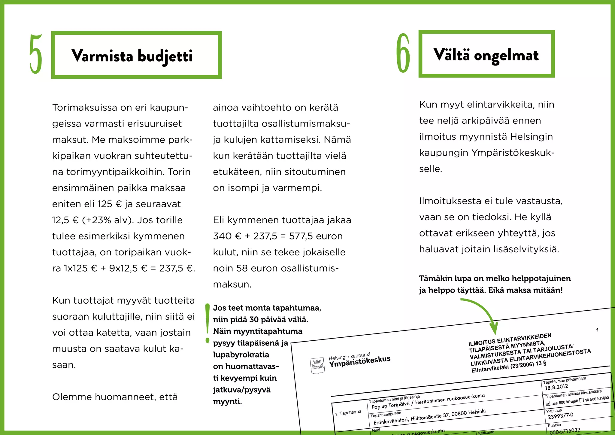 5       Varmista budjetti
                                                                                                       6                    Vältä ongelmat

    Torimaksuissa on eri kaupun-              ainoa vaihtoehto on kerätä                                            Kun myyt elintarvikkeita, niin

    geissa varmasti erisuuruiset              tuottajilta osallistumismaksu-                                        tee neljä arkipäivää ennen

    maksut. Me maksoimme park-                ja kulujen kattamiseksi. Nämä                                         ilmoitus myynnistä Helsingin

    kipaikan vuokran suhteutettu-             kun kerätään tuottajilta vielä                                        kaupungin Ympäristökeskuk-

    na torimyyntipaikkoihin. Torin            etukäteen, niin sitoutuminen                                          selle.

    ensimmäinen paikka maksaa                 on isompi ja varmempi.
    eniten eli 125 € ja seuraavat                                                                                   Ilmoituksesta ei tule vastausta,

    12,5 € (+23% alv). Jos torille            Eli kymmenen tuottajaa jakaa                                          vaan se on tiedoksi. He kyllä

    tulee esimerkiksi kymmenen                340 € + 237,5 = 577,5 euron                                           ottavat erikseen yhteyttä, jos

    tuottajaa, on toripaikan vuok-            kulut, niin se tekee jokaiselle                                       haluavat joitain lisäselvityksiä.

    ra 1x125 € + 9x12,5 € = 237,5 €.          noin 58 euron osallistumis-
                                                                                                                    Tämäkin lupa on melko helppotajuinen
                                              maksun.
                                                                                                                    ja helppo täyttää. Eikä maksa mitään!
    Kun tuottajat myyvät tuotteita



                                          !
                                              Jos teet monta tapahtumaa,
    suoraan kuluttajille, niin siitä ei       niin pidä 30 päivää väliä.
    voi ottaa katetta, vaan jostain           Näin myyntitapahtuma
                                                                                                                                                                      IKKEIDEN
                                                                                                                                                                                                          1
                                                                                                                                                         ELINT ARV
                                              pysyy tilapäisenä ja                                                                            ILMOITUS                       ,
                                                                                                                                                                  YYNNISTÄ ILUST A/
    muusta on saatava kulut ka-                                                                                                                           ST Ä M
                                                                                                                                              T ILAPÄISE EST A T AI T ARJO
                                                                                                                                                                                 EIST OST A
                                              lupabyrokratia                                                                                   VALMIST U
                                                                                                                                                          KS
                                                                                                                                                                         VIKEHUON
                                                                                                                                                         ST  A ELINT AR
    saan.                                                                                                                                      LIIKKUVA                 ) 13 §
                                              on huomattavas-                                                                                               aki (23/2006
                                                                                                                                               Elintarvikel
                                              ti kevyempi kuin                                                                                                           Tapahtuma
                                                                                                                                                                                  n päivämäär
                                                                                                                                                                                              ä


                                              jatkuva/pysyvä                                                                                                             18.8.2012
                                                                                                                                                                                                  vijämäärä
    Olemme huomanneet, että                   myynti.                                     Tapahtuma
                                                                                                    n nimi ja jär
                                                                                                                  jestäjä
                                                                                                                          ttoniemen
                                                                                                                                     ruokaosuus
                                                                                                                                                kunta                     Tapahtuma
                                                                                                                                                                                     n arvioitu kä
                                                                                                                                                                                                   yli 500 kävij
                                                                                                                                                                                                                 ää
                                                                                                           äivä / Her
                                                                                                                                                                                        vijää
                                                                                                                                                                           x alle 500 kä
                                                                                            Pop-up Torip
                                                                                                                                                      ki                   Y-tunnus
                                                                                                                                           800 Helsin
                                                                                      a
                                                                           1. Tapahtum               paikka
                                                                                           Tapahtuma                           ntie 37, 00                                 2399377-0
                                                                                                                    Hiihtomäe
                                                                                             Erän kävijäntori,
                                                                                                                                                                            Puhelin
                                                                                                                                                                                              2
                                                                                                                     osuuskunta                                                050-571503
                                                                                           Nimi
                                                                                                                                                    Kotikunta
 