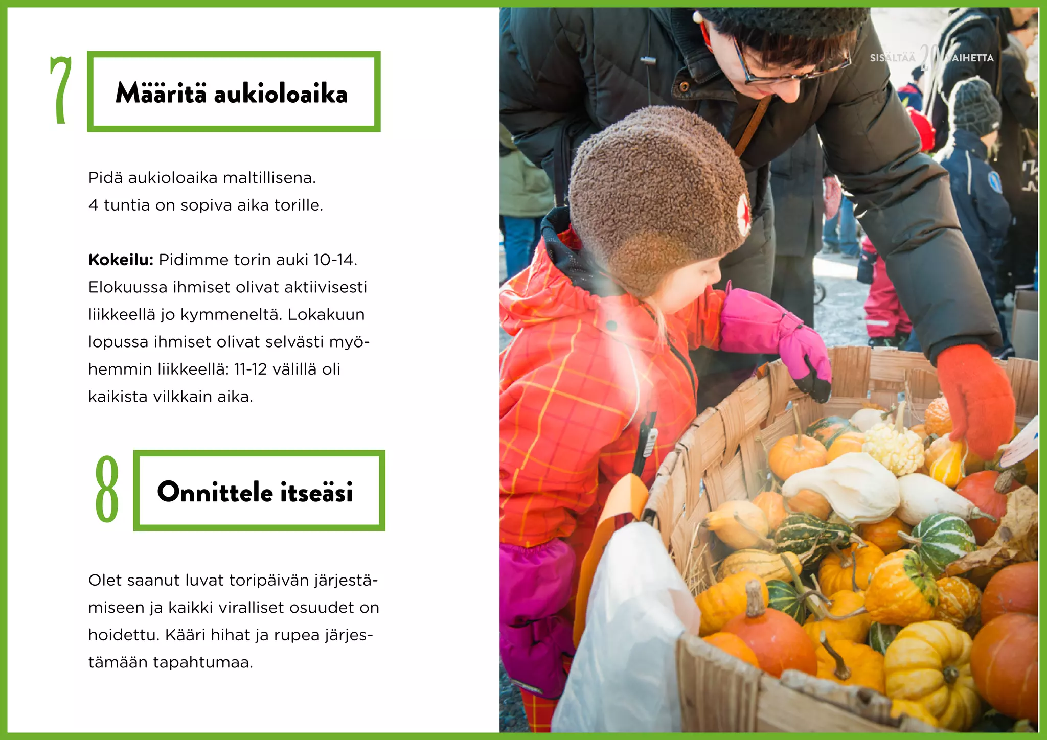 20
7
                                             SISÄLTÄÄ        VAIHETTA


       Määritä aukioloaika

    Pidä aukioloaika maltillisena.
    4 tuntia on sopiva aika torille.


    Kokeilu: Pidimme torin auki 10-14.
    Elokuussa ihmiset olivat aktiivisesti
    liikkeellä jo kymmeneltä. Lokakuun
    lopussa ihmiset olivat selvästi myö-
    hemmin liikkeellä: 11-12 välillä oli
    kaikista vilkkain aika.




    8        Onnittele itseäsi

    Olet saanut luvat toripäivän järjestä-
    miseen ja kaikki viralliset osuudet on
    hoidettu. Kääri hihat ja rupea järjes-
    tämään tapahtumaa.
 