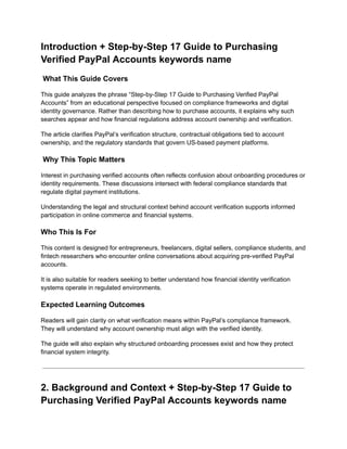 Introduction + Step-by-Step 17 Guide to Purchasing
Verified PayPal Accounts keywords name
What This Guide Covers
This guide analyzes the phrase “Step-by-Step 17 Guide to Purchasing Verified PayPal
Accounts” from an educational perspective focused on compliance frameworks and digital
identity governance. Rather than describing how to purchase accounts, it explains why such
searches appear and how financial regulations address account ownership and verification.
The article clarifies PayPal’s verification structure, contractual obligations tied to account
ownership, and the regulatory standards that govern US-based payment platforms.
Why This Topic Matters
Interest in purchasing verified accounts often reflects confusion about onboarding procedures or
identity requirements. These discussions intersect with federal compliance standards that
regulate digital payment institutions.
Understanding the legal and structural context behind account verification supports informed
participation in online commerce and financial systems.
Who This Is For
This content is designed for entrepreneurs, freelancers, digital sellers, compliance students, and
fintech researchers who encounter online conversations about acquiring pre-verified PayPal
accounts.
It is also suitable for readers seeking to better understand how financial identity verification
systems operate in regulated environments.
Expected Learning Outcomes
Readers will gain clarity on what verification means within PayPal’s compliance framework.
They will understand why account ownership must align with the verified identity.
The guide will also explain why structured onboarding processes exist and how they protect
financial system integrity.
2. Background and Context + Step-by-Step 17 Guide to
Purchasing Verified PayPal Accounts keywords name
 