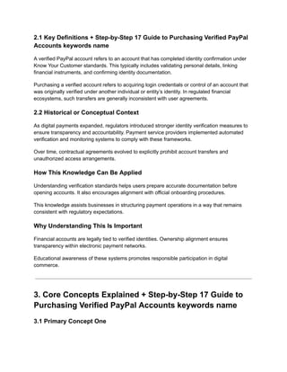 2.1 Key Definitions + Step-by-Step 17 Guide to Purchasing Verified PayPal
Accounts keywords name
A verified PayPal account refers to an account that has completed identity confirmation under
Know Your Customer standards. This typically includes validating personal details, linking
financial instruments, and confirming identity documentation.
Purchasing a verified account refers to acquiring login credentials or control of an account that
was originally verified under another individual or entity’s identity. In regulated financial
ecosystems, such transfers are generally inconsistent with user agreements.
2.2 Historical or Conceptual Context
As digital payments expanded, regulators introduced stronger identity verification measures to
ensure transparency and accountability. Payment service providers implemented automated
verification and monitoring systems to comply with these frameworks.
Over time, contractual agreements evolved to explicitly prohibit account transfers and
unauthorized access arrangements.
How This Knowledge Can Be Applied
Understanding verification standards helps users prepare accurate documentation before
opening accounts. It also encourages alignment with official onboarding procedures.
This knowledge assists businesses in structuring payment operations in a way that remains
consistent with regulatory expectations.
Why Understanding This Is Important
Financial accounts are legally tied to verified identities. Ownership alignment ensures
transparency within electronic payment networks.
Educational awareness of these systems promotes responsible participation in digital
commerce.
3. Core Concepts Explained + Step-by-Step 17 Guide to
Purchasing Verified PayPal Accounts keywords name
3.1 Primary Concept One
 