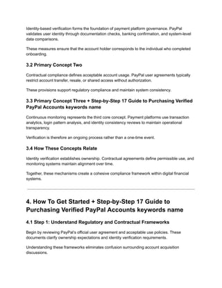 Identity-based verification forms the foundation of payment platform governance. PayPal
validates user identity through documentation checks, banking confirmation, and system-level
data comparisons.
These measures ensure that the account holder corresponds to the individual who completed
onboarding.
3.2 Primary Concept Two
Contractual compliance defines acceptable account usage. PayPal user agreements typically
restrict account transfer, resale, or shared access without authorization.
These provisions support regulatory compliance and maintain system consistency.
3.3 Primary Concept Three + Step-by-Step 17 Guide to Purchasing Verified
PayPal Accounts keywords name
Continuous monitoring represents the third core concept. Payment platforms use transaction
analytics, login pattern analysis, and identity consistency reviews to maintain operational
transparency.
Verification is therefore an ongoing process rather than a one-time event.
3.4 How These Concepts Relate
Identity verification establishes ownership. Contractual agreements define permissible use, and
monitoring systems maintain alignment over time.
Together, these mechanisms create a cohesive compliance framework within digital financial
systems.
4. How To Get Started + Step-by-Step 17 Guide to
Purchasing Verified PayPal Accounts keywords name
4.1 Step 1: Understand Regulatory and Contractual Frameworks
Begin by reviewing PayPal’s official user agreement and acceptable use policies. These
documents clarify ownership expectations and identity verification requirements.
Understanding these frameworks eliminates confusion surrounding account acquisition
discussions.
 