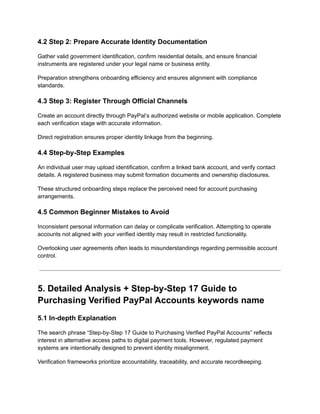 4.2 Step 2: Prepare Accurate Identity Documentation
Gather valid government identification, confirm residential details, and ensure financial
instruments are registered under your legal name or business entity.
Preparation strengthens onboarding efficiency and ensures alignment with compliance
standards.
4.3 Step 3: Register Through Official Channels
Create an account directly through PayPal’s authorized website or mobile application. Complete
each verification stage with accurate information.
Direct registration ensures proper identity linkage from the beginning.
4.4 Step-by-Step Examples
An individual user may upload identification, confirm a linked bank account, and verify contact
details. A registered business may submit formation documents and ownership disclosures.
These structured onboarding steps replace the perceived need for account purchasing
arrangements.
4.5 Common Beginner Mistakes to Avoid
Inconsistent personal information can delay or complicate verification. Attempting to operate
accounts not aligned with your verified identity may result in restricted functionality.
Overlooking user agreements often leads to misunderstandings regarding permissible account
control.
5. Detailed Analysis + Step-by-Step 17 Guide to
Purchasing Verified PayPal Accounts keywords name
5.1 In-depth Explanation
The search phrase “Step-by-Step 17 Guide to Purchasing Verified PayPal Accounts” reflects
interest in alternative access paths to digital payment tools. However, regulated payment
systems are intentionally designed to prevent identity misalignment.
Verification frameworks prioritize accountability, traceability, and accurate recordkeeping.
 