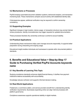 5.2 Mechanisms or Processes
PayPal employs automated document validation systems, behavioral analytics, and transaction
monitoring tools. These mechanisms compare account activity with established identity data.
If discrepancies appear, additional verification may be required to confirm ownership
consistency.
5.3 Supporting Examples
Significant changes in login location, device usage, or transaction structure may prompt internal
review procedures. Identity inconsistencies may trigger requests for updated documentation.
These processes illustrate why ownership continuity is central to account stability.
5.4 Practical Applications
Understanding these mechanisms helps users manage accounts responsibly. It supports better
preparation during onboarding and ongoing usage.
Educational insight enables individuals and businesses to operate within documented platform
standards.
6. Benefits and Educational Value + Step-by-Step 17
Guide to Purchasing Verified PayPal Accounts keywords
name
6.1 Key Benefits of Learning This Topic
Studying compliance standards enhances digital financial literacy. It clarifies how payment
institutions balance accessibility with accountability.
Knowledge reduces confusion and supports informed decision-making.
6.2 Real-World Applications
Freelancers, e-commerce sellers, and service providers benefit from understanding identity
verification requirements. Businesses expanding online can align internal processes with
platform governance.
Compliance awareness supports operational stability in digital markets.
 