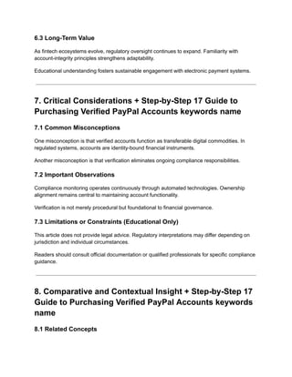6.3 Long-Term Value
As fintech ecosystems evolve, regulatory oversight continues to expand. Familiarity with
account-integrity principles strengthens adaptability.
Educational understanding fosters sustainable engagement with electronic payment systems.
7. Critical Considerations + Step-by-Step 17 Guide to
Purchasing Verified PayPal Accounts keywords name
7.1 Common Misconceptions
One misconception is that verified accounts function as transferable digital commodities. In
regulated systems, accounts are identity-bound financial instruments.
Another misconception is that verification eliminates ongoing compliance responsibilities.
7.2 Important Observations
Compliance monitoring operates continuously through automated technologies. Ownership
alignment remains central to maintaining account functionality.
Verification is not merely procedural but foundational to financial governance.
7.3 Limitations or Constraints (Educational Only)
This article does not provide legal advice. Regulatory interpretations may differ depending on
jurisdiction and individual circumstances.
Readers should consult official documentation or qualified professionals for specific compliance
guidance.
8. Comparative and Contextual Insight + Step-by-Step 17
Guide to Purchasing Verified PayPal Accounts keywords
name
8.1 Related Concepts
 