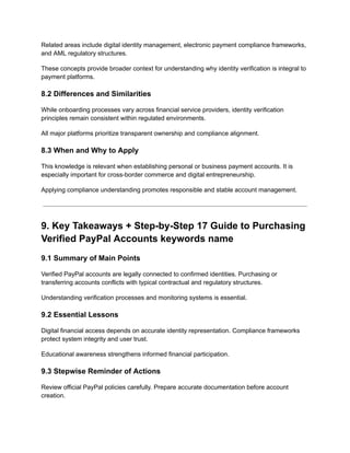 Related areas include digital identity management, electronic payment compliance frameworks,
and AML regulatory structures.
These concepts provide broader context for understanding why identity verification is integral to
payment platforms.
8.2 Differences and Similarities
While onboarding processes vary across financial service providers, identity verification
principles remain consistent within regulated environments.
All major platforms prioritize transparent ownership and compliance alignment.
8.3 When and Why to Apply
This knowledge is relevant when establishing personal or business payment accounts. It is
especially important for cross-border commerce and digital entrepreneurship.
Applying compliance understanding promotes responsible and stable account management.
9. Key Takeaways + Step-by-Step 17 Guide to Purchasing
Verified PayPal Accounts keywords name
9.1 Summary of Main Points
Verified PayPal accounts are legally connected to confirmed identities. Purchasing or
transferring accounts conflicts with typical contractual and regulatory structures.
Understanding verification processes and monitoring systems is essential.
9.2 Essential Lessons
Digital financial access depends on accurate identity representation. Compliance frameworks
protect system integrity and user trust.
Educational awareness strengthens informed financial participation.
9.3 Stepwise Reminder of Actions
Review official PayPal policies carefully. Prepare accurate documentation before account
creation.
 