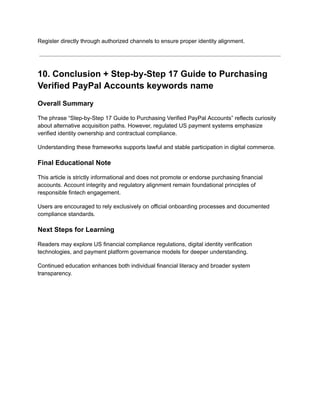 Register directly through authorized channels to ensure proper identity alignment.
10. Conclusion + Step-by-Step 17 Guide to Purchasing
Verified PayPal Accounts keywords name
Overall Summary
The phrase “Step-by-Step 17 Guide to Purchasing Verified PayPal Accounts” reflects curiosity
about alternative acquisition paths. However, regulated US payment systems emphasize
verified identity ownership and contractual compliance.
Understanding these frameworks supports lawful and stable participation in digital commerce.
Final Educational Note
This article is strictly informational and does not promote or endorse purchasing financial
accounts. Account integrity and regulatory alignment remain foundational principles of
responsible fintech engagement.
Users are encouraged to rely exclusively on official onboarding processes and documented
compliance standards.
Next Steps for Learning
Readers may explore US financial compliance regulations, digital identity verification
technologies, and payment platform governance models for deeper understanding.
Continued education enhances both individual financial literacy and broader system
transparency.
 