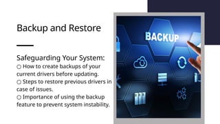 Backup and Restore
Safeguarding Your System:
○ How to create backups of your
current drivers before updating.
○ Steps to restore previous drivers in
case of issues.
○ Importance of using the backup
feature to prevent system instability.
 