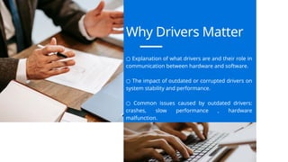 Why Drivers Matter
○ Explanation of what drivers are and their role in
communication between hardware and software.
○ The impact of outdated or corrupted drivers on
system stability and performance.
○ Common issues caused by outdated drivers:
crashes, slow performance , hardware
malfunction.
 