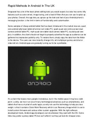 Rapid Methods In Android In The UK
Snapseed has a lot of the basic photo editing tools you would expect, but also has some nifty
features such as auto correct, image tuning, and a load of filters that you can use to spice up
your photos. Overall, this app lets you spruce up the look and feel of your Android phone’s
messaging function. s the limit in terms of functionality and customisation.
Some samples of cheap android tablet that has been introduced in the market now are, quad
core android jelly bean tablet all winner ram video PC, spark quad core retina screen dual
camera android tablet PC, myth quad core tablet dual camera tablet PC, crystal quad core
plus. In addition, the client should not forget to properly advertise the app as audience can be
gathered via impressive publicity only. To restore them, simply copy the data from the folder
to the device. The users can now instantly change info, wit multiplayer games and chat or
video tell etc. Android apps are gradually turning out to be a profitable.
It's a claim that leaves many people incredulous, but in the mobile space it may be a valid
point. Luckily, we live in an era of many technological advances such as smartphones, and
tablets that have a myriad of useful apps; so why not use this technology to help you lose
weight. is that it contains Clock Work Recovery which is an Recovery Image which is use to
install custom firmware and various other custom upgrades. With the right software
development tools, Android app developers can do whatever they want with the OS. Some
folks may prefer a pricey tablet PC but can't afford it so they just look for cheaper ones.
 