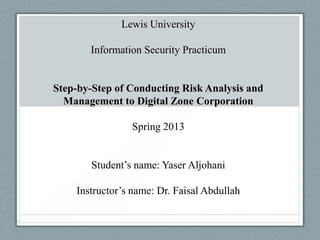 Lewis University
Information Security Practicum
Step-by-Step of Conducting Risk Analysis and
Management to Digital Zone Corporation
Spring 2013
Student’s name: Yaser Aljohani
Instructor’s name: Dr. Faisal Abdullah
1
 