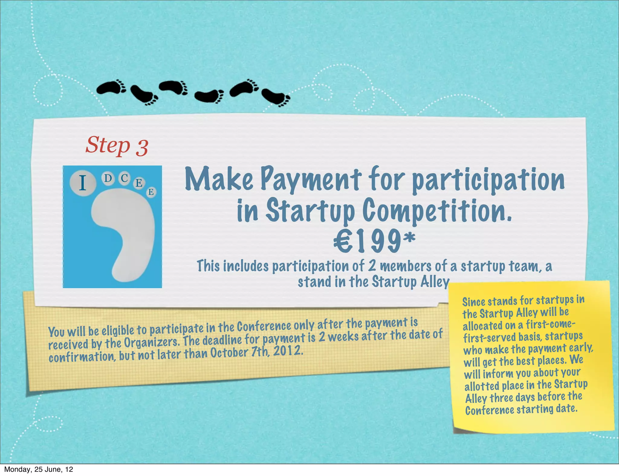 Step 3
                     I   D C E
                                    E
                                             Make Payment for participation
                                                in Startup Competition.
                                                        €199*
                                                This includes participation of 2 members of a startup team, a
                                                                  stand in the Startup Alley.
                                                                                                               Sin ce sta nd s for sta rtu ps in
                                                                                                               the Sta rtu p Alley wi ll be
                                                                                               ymen t is
            Yo u wi ll be eligible to pa rticip ate in th e Co nf ere nc e on ly af ter th e pa th e date of   all ocated on a first- come-
                                                                                 2 we ek s af ter              first-ser ved ba sis, sta rtu ps
            rec eived by   th e Orga nizers . Th e de ad line fo r paymen t is
                                                                   h, 2012 .                                   wh o ma ke the pay me nt ea rly,
            co nf irm at ion, bu t no t later th an Oc to be r 7t                                              wi ll get the bes t places . We
                                                                                                               wi ll inf orm yo u ab ou t yo ur
                                                                                                               all otted place in the Sta rtu p
                                                                                                                Alley three days bef ore the
                                                                                                                Co nfe ren ce sta rti ng date.




Monday, 2 July, 12
 
