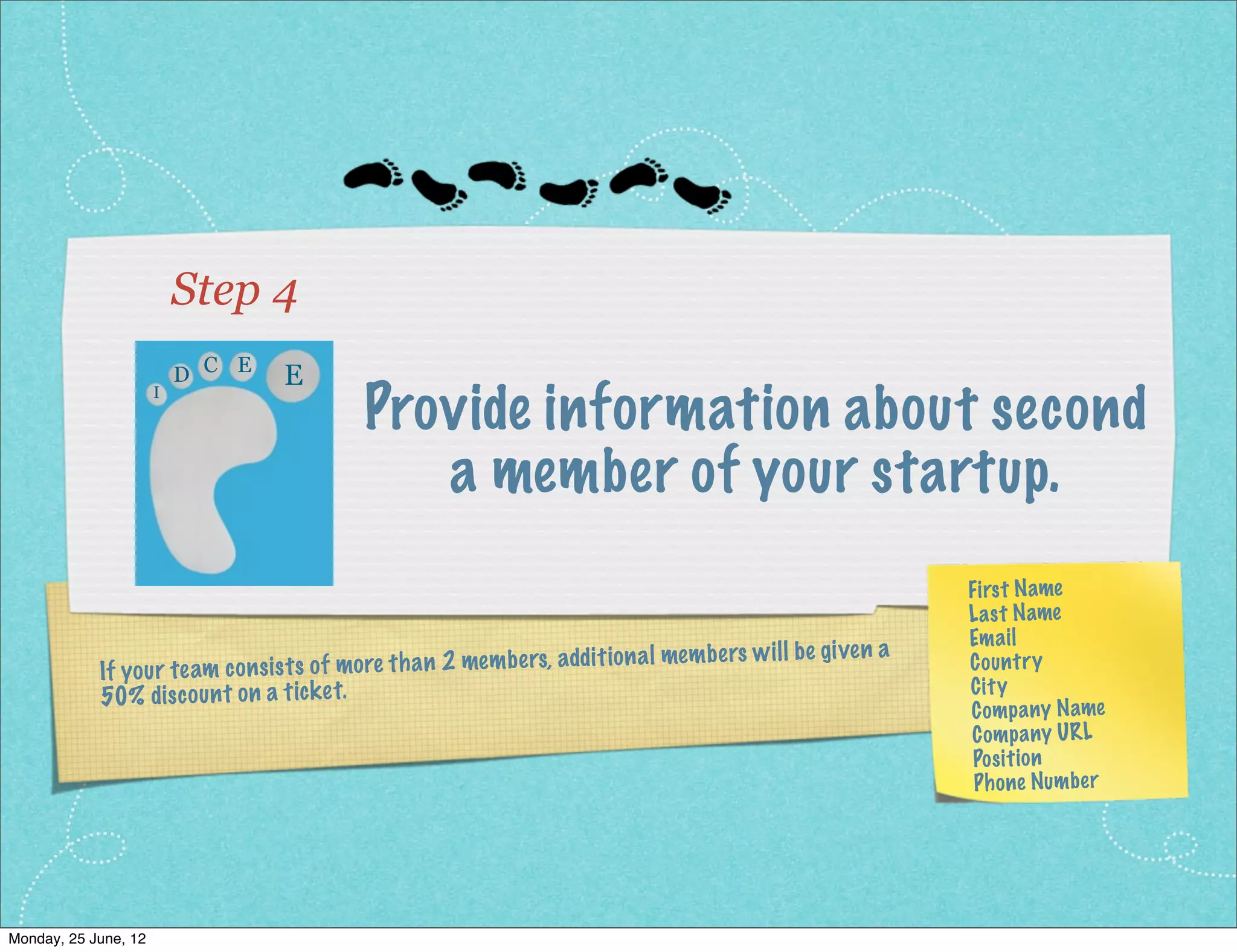 Step 4
                         D C E    E
                                                 Provide information about a
                     I




                                               second member of your startup.
                                                                                                              First Name
                                                                                                              La st Name
                                                                                                              Em ail
                                                                                                    given a
             If yo ur te am co ns ist s of mo re th an 2 me mb ers, addit ion al me mb ers wi ll be           Co un try
                                                                                                              Cit y
             50% dis co un t on a tic ke t.
                                                                                                              Comp any Name
                                                                                                              Comp any UR L
                                                                                                               Pos itio n
                                                                                                               Ph one Numb er




Monday, 2 July, 12
 