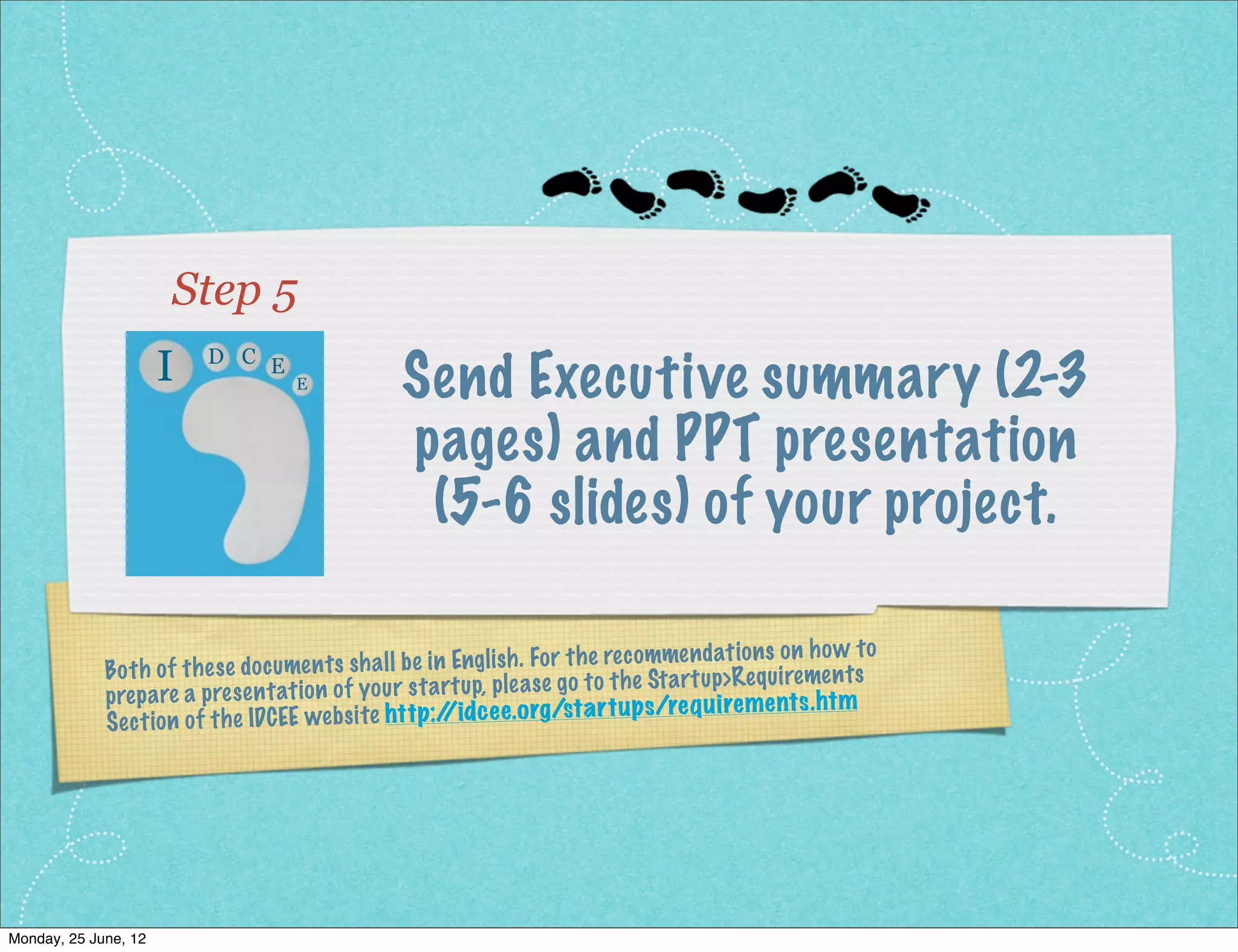Step 5
                     I    D C E
                                     E            Send Executive summary (2-3
                                                  pages) and PPT presentation
                                                   (5-6 slides) of your project.

                                                                                                 s on ho w to
              Bo th of th es e do cume nt s sh all be in Engli sh . Fo r th e rec omme nd at ion
                                                                                     artu p>Req uiremen ts
              prep are a pres  en tatio n of yo ur st artu p, ple as e go to th e St             ents .ht m
              Se ct ion of th e IDCEE we  bs ite http:/ dc ee.org/st ar tups /req uirem
                                                        /i




Monday, 2 July, 12
 