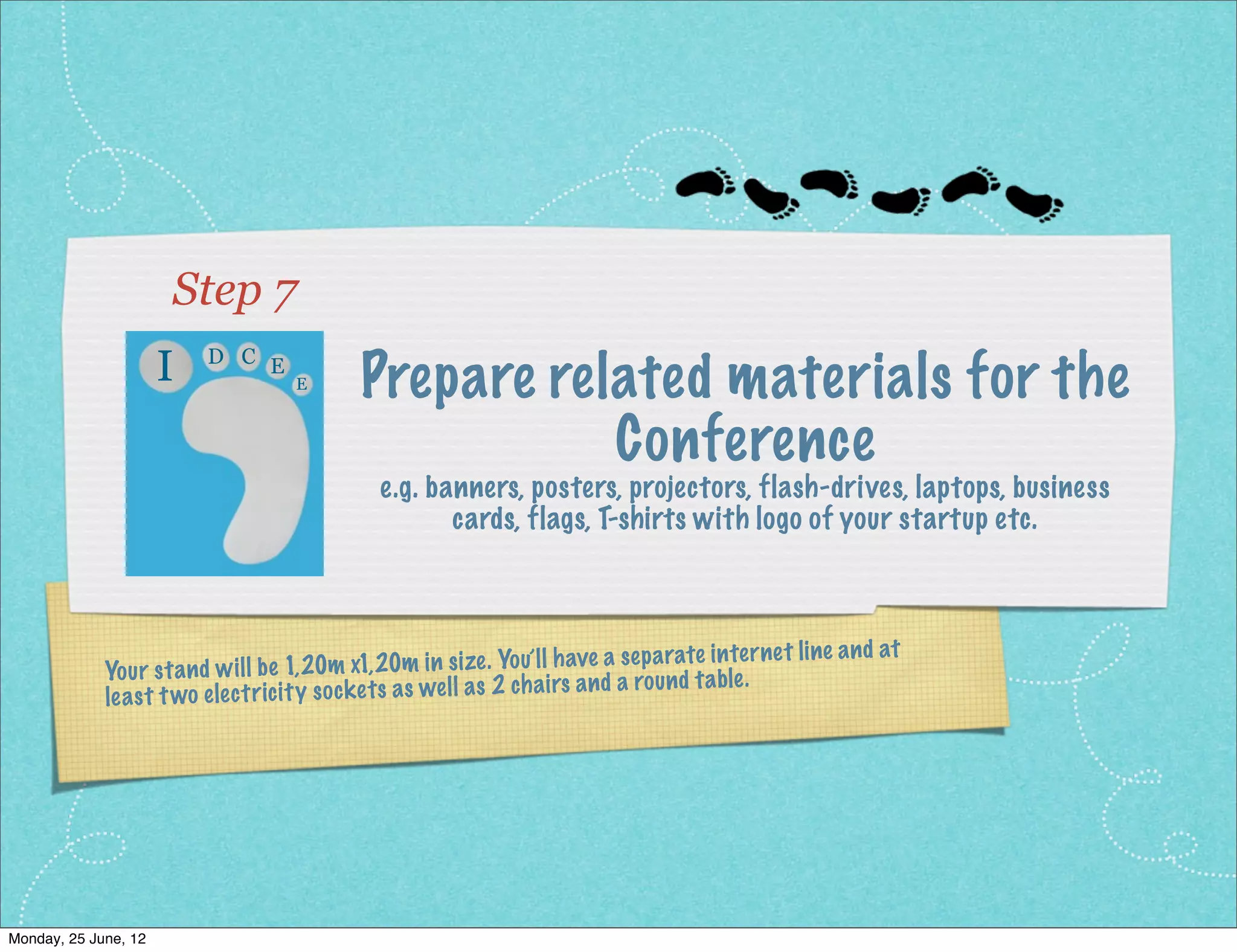 Step 7
                     I    D C E
                                      E       Prepare related materials for the
                                                         Conference
                                                e.g. banners, posters, projectors, flash-drives, laptops, business
                                                       cards, flags, T-shirts with logo of your startup etc.



                                                                                                         e an d at
              Yo ur st an d wi ll be 1,20m x1, 20    m in size. Yo u’l l have a sep arate inter ne t lin
                                                                     airs an d a ro un d ta ble .
              lea st t wo ele ct ric ity so ck et s as we ll as 2 ch




Monday, 2 July, 12
 