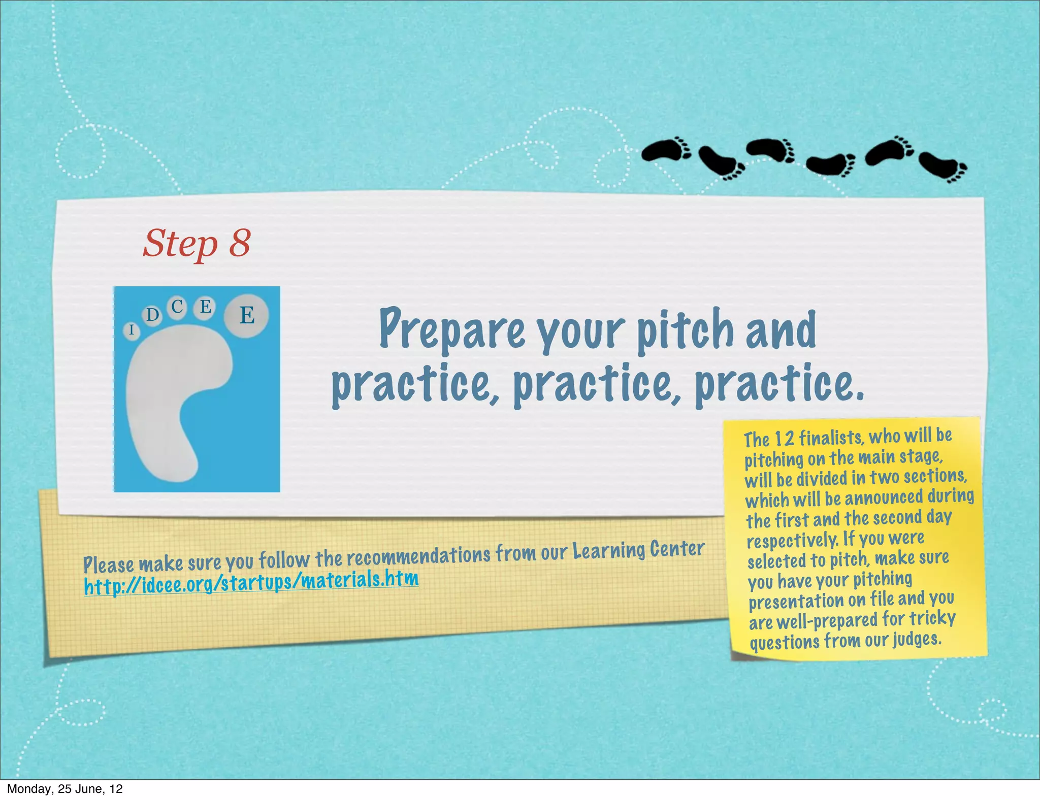 Step 8
                         D C E     E
                     I
                                                  Prepare your pitch and
                                                practice, practice, practice.
                                                                                                         Th e 12 fin ali sts, wh o wi ll be
                                                                                                         pitchi ng on the ma in stage,
                                                                                                         wi ll be div ide d in t wo sec tio ns,
                                                                                                         wh ich wi ll be an no un ced dur ing
                                                                                                         the first an d the sec on d day
                                                                                                         res pec tively. If yo u we re
                                                                                       ar ning Ce nter
             Ple as e ma ke su re yo u fo llo w th e rec omme nd at ion s from ou r Le                   selected to pitch, ma ke sure
             ht tp:/ ce e.o rg /st artu ps /m ater ial s.h tm
                     /id                                                                                 yo u have yo ur pitchi ng
                                                                                                          pre sen tat ion on file an d yo u
                                                                                                          are we ll-p rep are d for trick y
                                                                                                          que sti on s from our judges .




Monday, 2 July, 12
 