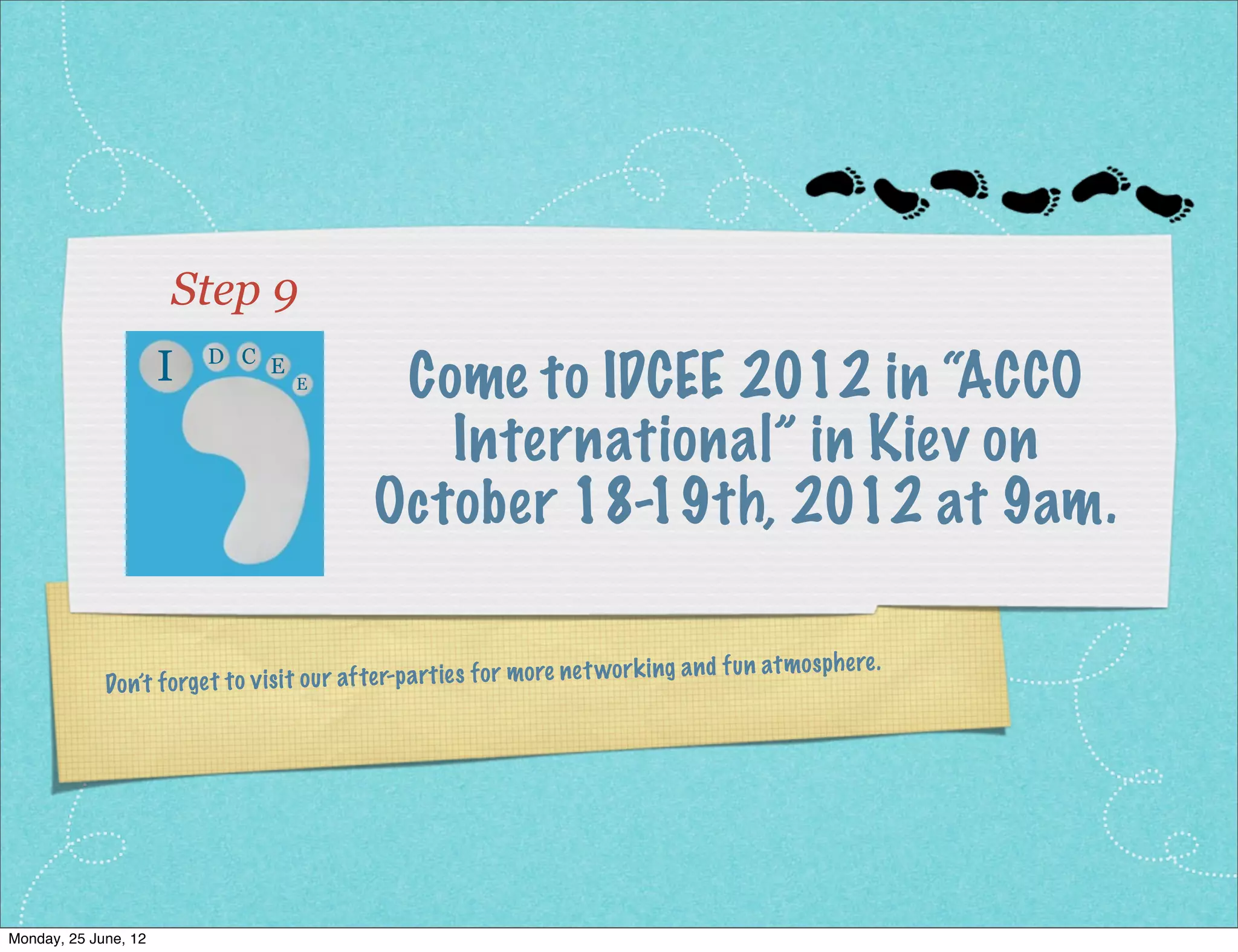 Step 9
                     I    D C E
                                      E         Come to IDCEE 2012 in “ACCO
                                                  International” in Kiev on
                                               October 18-19th, 2012 at 9am.

                                                                             wo rk ing an d fu n   at mo sphe re.
              Do n’t fo rget to vis it ou r af ter-p artie s fo r mo re ne t




Monday, 2 July, 12
 