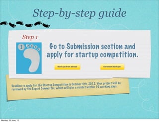 Step-by-step guide

                         Step 1
                     I    D C E
                                    E        Go to Submission section and
                                            apply for startup competition.


                                                                                                   proje ct wi ll be
           De ad line to apply fo r th e St ar tu p Comp et iti on is Oc to be r 4t h, 2012 . Yo ur ing days .
                                                                                        th in 10 wo rk
           rev iewed by th e Ex pe rt Comm ittee , wh ich wi ll give a ve rdict wi




Monday, 2 July, 12
 