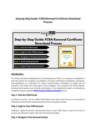 Step-by-Step Guide: FCRA Renewal Certificate Download
Process
Introduction:-
The Foreign Contribution (Regulation) Act, commonly known as FCRA, is a crucial piece of legislation in
India that governs the acceptance and utilization of foreign contributions by individuals, associations,
and organizations. It is imperative for entities receiving foreign contributions to comply with the
provisions of the FCRA. One critical aspect of this compliance is the renewal of the FCRA certificate,
ensuring uninterrupted access to foreign contributions. In this comprehensive guide, we will walk you
through the step-by-step guide FCRA renewal certificate download process.
Step 1: Visit the FCRA Portal
To initiate the process, visit the official FCRA website (insert link). Ensure that you are accessing the
official government portal to avoid any potential scams or fraudulent activities.
Step 2: Login to Your FCRA Account
Using your registered username and password, log in to your FCRA account. If you do not have an
account, you will need to register and create one before proceeding.
Step 3: Navigate to the Renewal Section
 