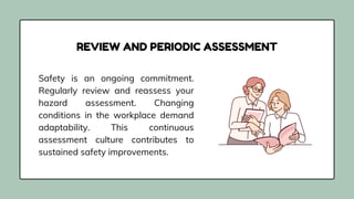 Safety is an ongoing commitment.
Regularly review and reassess your
hazard assessment. Changing
conditions in the workplace demand
adaptability. This continuous
assessment culture contributes to
sustained safety improvements.
REVIEW AND PERIODIC ASSESSMENT
 