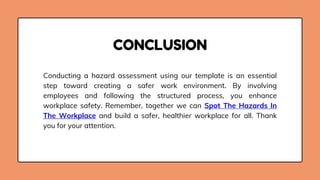 Conducting a hazard assessment using our template is an essential
step toward creating a safer work environment. By involving
employees and following the structured process, you enhance
workplace safety. Remember, together we can Spot The Hazards In
The Workplace and build a safer, healthier workplace for all. Thank
you for your attention.
CONCLUSION
 
