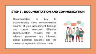 STEP 5 - DOCUMENTATION AND COMMUNICATION
Documentation is key to
accountability. Keep comprehensive
records of your assessment findings
and control measures. Effective
communication ensures that all
relevant personnel are informed
about potential hazards and the
measures in place to address them.
 