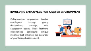 Collaboration empowers. Involve
employees through group
discussions, surveys, and
suggestion boxes. Their firsthand
experiences contribute unique
insights that enhance the accuracy
of your hazard assessment.
INVOLVING EMPLOYEES FOR A SAFER ENVIRONMENT
 