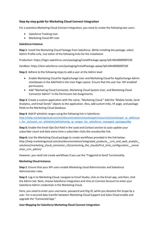 Step-by-step guide for Marketing Cloud Connect Integration
For a seamless Marketing Cloud Connect Integration, you need to create the following two users:
 Salesforce Tracking User
 Marketing Cloud API User
Salesforce Instance
Step 1: Install the Marketing Cloud Package from Salesforce. While installing the package, select
Admin Profile only. Use either of the following links for the installation
Production: https://login.salesforce.com/packaging/installPackage.apexp?p0=04ti0000000Tj9E
Sandbox: https://test.salesforce.com/packaging/installPackage.apexp?p0=04ti0000000Tj9E
Step 2: Adhere to the following steps to add a user at the Admin level
 Enable Marketing Cloud for AppExchange User and Marketing Cloud for AppExchange Admin
checkboxes in the Add field in the User Page Layout. Ensure that the user has ‘API enabled’
permissions.
 Add “Marketing Cloud Connector, Marketing Cloud System User, and Marketing Cloud
Connector Admin” in the Permission Set Assignments.
Step 3: Create a custom application with the name, “Marketing Cloud.” Add the “Mobile Sends, Send
Analytics, and Email Sends” objects to the application. Also, add custom links, VF page, and package
fields to the Marketing Cloud database.
Step 4: Add IP whitelist ranges using the following link in Salesforce.
http://help.marketingcloud.com/en/documentation/exacttarget/resources/exacttarget_ip_addresse
s_for_inclusion_on_whitelists/whitelisting_ip_ranges_for_salesforce_managed_packages/#ip
Step 5: Enable the Email-Opt-Out field in the Lead and Contact section to auto-update your
subscriber count and data every time a subscriber clicks the unsubscribe link.
Step 6: Use the Marketing Cloud package to create workflows provided in the link below:
http://help.marketingcloud.com/en/documentation/integrated_products__crm_and_web_analytic_
solutions/marketing_cloud_connector_v5/connecting_the_clouds/first_time_configuration__conne
ction_crm_admin/
However, you need not create workflows if you use the ‘Triggered to Send’ functionality.
Marketing Cloud Instance
Step 1: Ensure that your API users enable Marketing cloud Administrator and Salesforce
Administrator roles.
Step 2: Log in to Marketing Cloud, navigate to Email Studio, click on the Email app, and then, click
the Admin tab. Next, choose Salesforce integration and click on Connect Account to enter your
Salesforce Admin credentials in the Marketing Cloud.
Here, you need to enter your username, password and Org ID, while you deselect the Scope by a
user. For a secured data transfer between Marketing Cloud Support and Sales Cloud enable and
upgrade the “Connected App.”
User Mapping for Salesforce Marketing Cloud Connect Integration
 