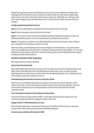 Marketing Cloud Connect user and Salesforce user accounts can be mapped by sending emails.
Sending emails from Salesforce User Account to recipients helps them get access to Marketing
Cloud. Go to Email, click on the Admin tab, and tap on My users. Select API user and tap on edit.
Next, tap on Integrate Link, select Salesforce.com as a field, enter the SFDC username and save
changes.
Configuring Marketing Cloud Connector
Step 1: Go to the Marketing Cloud Object section to verify Remote site settings.
Step 2: Select Automatic Setup and tap on Start Wizard
Step 3: To track and monitor information flowing from Marketing Cloud to Salesforce, enter the
Marketing Cloud Connector username and password to configure the connection.
Step 4: To map your user systems, enter Marketing Cloud credentials once again. Also, configure
basic settings for Email sending, and Email Tracking.
With these steps, your Marketing Cloud Connect Integration with Salesforce is successfully done.
Verify your configuration and connection settings by sending emails from both systems. The last step
before you send any data in real-time is the data syncing process. Contact Marketing Cloud support
to help you enable the Data Stream.
Benefits of Salesforce MCC Integration
MCC helps businesses do the following.
Synchronize Data Seamlessly
MCC allows Marketing Cloud users to access real-time data from the Service Cloud and Sales Cloud.
With synchronized data extensions from Marketing Cloud Connect, users can avoid manually
exporting data from either Service or Sales Cloud into the Marketing Cloud. Thus, it helps them save
time and get accurate data without any errors.
Send Marketing Cloud Emails from Service and Sales Clouds
MCC lets users send Marketing Cloud text messages and emails from Sales and Service Clouds
without any hassle. This not only makes it easy for marketers but also those working in sales and
service teams of the business to send personalized and on-brand emails with data in these
respective clouds.
View Tracking Information in Service Cloud and Sales Cloud
One of the benefits of using Salesforce MCC is it lets Sales Cloud and Service Cloud users view
customer tracking and customer engagement data in real-time.
Engage Contacts in Marketing Cloud Journeys
Worried about exporting or manually entering contacts? Salesforce MCC lets users to auto-add
contacts from Sales Cloud and Service Cloud into Marketing Cloud.
Connect Journey Builder with Salesforce CRM
 