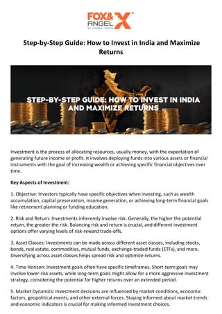 Step-by-Step Guide: How to Invest in India and Maximize
Returns
Investment is the process of allocating resources, usually money, with the expectation of
generating future income or profit. It involves deploying funds into various assets or financial
instruments with the goal of increasing wealth or achieving specific financial objectives over
time.
Key Aspects of Investment:
1. Objective: Investors typically have specific objectives when investing, such as wealth
accumulation, capital preservation, income generation, or achieving long-term financial goals
like retirement planning or funding education.
2. Risk and Return: Investments inherently involve risk. Generally, the higher the potential
return, the greater the risk. Balancing risk and return is crucial, and different investment
options offer varying levels of risk-reward trade-offs.
3. Asset Classes: Investments can be made across different asset classes, including stocks,
bonds, real estate, commodities, mutual funds, exchange-traded funds (ETFs), and more.
Diversifying across asset classes helps spread risk and optimize returns.
4. Time Horizon: Investment goals often have specific timeframes. Short-term goals may
involve lower-risk assets, while long-term goals might allow for a more aggressive investment
strategy, considering the potential for higher returns over an extended period.
5. Market Dynamics: Investment decisions are influenced by market conditions, economic
factors, geopolitical events, and other external forces. Staying informed about market trends
and economic indicators is crucial for making informed investment choices.
 