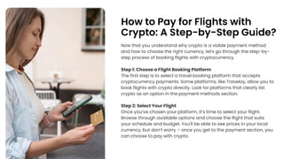 How to Pay for Flights with
Crypto: A Step-by-Step Guide?
Now that you understand why crypto is a viable payment method
and how to choose the right currency, let's go through the step-by-
step process of booking flights with cryptocurrency.
Step 1: Choose a Flight Booking Platform
The first step is to select a travel booking platform that accepts
cryptocurrency payments. Some platforms, like Travelay, allow you to
book flights with crypto directly. Look for platforms that clearly list
crypto as an option in the payment methods section.
Step 2: Select Your Flight
Once youve chosen your platform, its time to select your flight.
Browse through available options and choose the flight that suits
your schedule and budget. You'll be able to see prices in your local
currency, but dont worry C once you get to the payment section, you
can choose to pay with crypto.
 