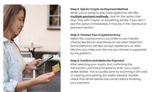 Step 3: Opt for Crypto as Payment Method
When youre ready to pay, most platforms will offer
multiple payment methods. Look for the option that
says Pay with Crypto or something similar. If you dont
see this option immediately, it may be in the checkout or
payment section.
Step 4: Choose Your Cryptocurrency
Select the cryptocurrency youd like to use. Popular
choices like Bitcoin and Ethereum are often listed first.
Some platforms will also accept stablecoins or other
altcoins, but make sure the one you choose is supported
by the platform.
Step 5: Confirm and Make the Payment
After selecting your crypto and confirming the
transaction, youll be prompted to enter your crypto
wallet details. This is usually done by scanning a QR code
or copying and pasting the wallet address. Double-
check that all the details are correct before finalizing
your payment.
 