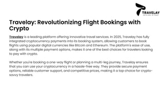 Travelay: Revolutionizing Flight Bookings with
Crypto
Travelay is a leading platform offering innovative travel services. In 2025, Travelay has fully
integrated cryptocurrency payments into its booking system, allowing customers to book
flights using popular digital currencies like Bitcoin and Ethereum. The platform's ease of use,
along with its multiple payment options, makes it one of the best choices for travelers looking
to pay with crypto.
Whether you're booking a one-way flight or planning a multi-leg journey, Travelay ensures
that you can use your cryptocurrency in a hassle-free way. They provide secure payment
options, reliable customer support, and competitive prices, making it a top choice for crypto-
savvy travelers.
 