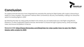 Conclusion
As cryptocurrencies become more integrated into everyday life, paying for flight tickets with crypto is becoming a
reality for many travelers. This payment method offers convenience, security, and flexibility, making it an attractive
option for booking flights in 2025.
By following the step-by-step guide provided in this article, you can easily book your next flight using Bitcoin,
Ethereum, or other supported cryptocurrencies. Remember to choose the right cryptocurrency, verify exchange
rates, and ensure the platform is secure.
Resource Link: https://www.flytravelay.com/blog/step-by-step-guide-how-to-pay-for-flight-
tickets-with-crypto-in-2025
 