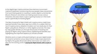 In the digital age, cryptocurrencies have become a prominent
method of payment, transforming the way people make transactions.
From purchasing goods to investing in assets, digital currencies like
Bitcoin, Ethereum, and others are making waves across various
industries. One area where crypto is gaining traction is in the travel
sector, specifically for booking flights.
The idea of paying for flight tickets with cryptocurrency might have
seemed futuristic a few years ago, but in 2025, it's a reality. With the
rise of cryptocurrency adoption, travelers can now easily pay for their
flights using Bitcoin, Ethereum, or other digital currencies. This step-
by-step guide will take you through the process of booking and
paying for flights using cryptocurrency, explaining the benefits and
highlighting the important aspects you should consider.
Whether you're a crypto enthusiast looking to use your digital assets
for travel or someone curious about how to make crypto payments
for flights, this guide will provide all the information you need. Lets
dive into the exciting world of paying for flight tickets with crypto in
2025!
Search...
 