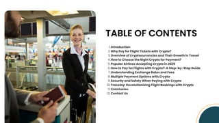 TABLE OF CONTENTS
Introduction
1.
Why Pay for Flight Tickets with Crypto?
2.
Overview of Cryptocurrencies and Their Growth in Travel
3.
How to Choose the Right Crypto for Payment?
4.
Popular Airlines Accepting Crypto in 2025
5.
How to Pay for Flights with Crypto?: A Step-by-Step Guide
6.
Understanding Exchange Rates and Fees
7.
Multiple Payment Options with Crypto
8.
Security and Safety When Paying with Crypto
9.
Travelay: Revolutionizing Flight Bookings with Crypto
10.
Conclusion
11.
Contact Us
12.
 