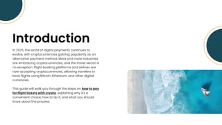Introduction
In 2025, the world of digital payments continues to
evolve, with cryptocurrencies gaining popularity as an
alternative payment method. More and more industries
are embracing cryptocurrencies, and the travel sector is
no exception. Flight booking platforms and airlines are
now accepting cryptocurrencies, allowing travelers to
book flights using Bitcoin, Ethereum, and other digital
currencies.
This guide will walk you through the steps on how to pay
for flight tickets with crypto, explaining why it's a
convenient choice, how to do it, and what you should
know about the process.
 