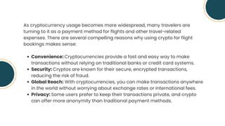 As cryptocurrency usage becomes more widespread, many travelers are
turning to it as a payment method for flights and other travel-related
expenses. There are several compelling reasons why using crypto for flight
bookings makes sense:
Convenience: Cryptocurrencies provide a fast and easy way to make
transactions without relying on traditional banks or credit card systems.
Security: Cryptos are known for their secure, encrypted transactions,
reducing the risk of fraud.
Global Reach: With cryptocurrencies, you can make transactions anywhere
in the world without worrying about exchange rates or international fees.
Privacy: Some users prefer to keep their transactions private, and crypto
can offer more anonymity than traditional payment methods.
 