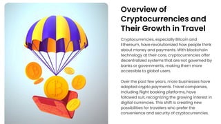 Overview of
Cryptocurrencies and
Their Growth in Travel
Cryptocurrencies, especially Bitcoin and
Ethereum, have revolutionized how people think
about money and payments. With blockchain
technology at their core, cryptocurrencies offer
decentralized systems that are not governed by
banks or governments, making them more
accessible to global users.
Over the past few years, more businesses have
adopted crypto payments. Travel companies,
including flight booking platforms, have
followed suit, recognizing the growing interest in
digital currencies. This shift is creating new
possibilities for travelers who prefer the
convenience and security of cryptocurrencies.
 