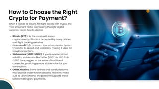 How to Choose the Right
Crypto for Payment?
When it comes to paying for flight tickets with crypto, the
most important factor is choosing the right digital
currency. Heres how to decide:
Bitcoin (BTC): As the most well-known
cryptocurrency, Bitcoin is accepted by many airlines
and flight booking websites.
Ethereum (ETH): Ethereum is another popular option,
known for its speed and scalability, making it ideal for
travel transactions.
Stablecoins (USDT, USDC): If you're worried about
volatility, stablecoins like Tether (USDT) or USD Coin
(USDC) are pegged to the value of traditional
currencies, providing a more stable value for your
transactions.
Other Altcoins: Some airlines and travel platforms
may accept lesser-known altcoins. However, make
sure to verify whether the platform supports these
before making any payments.
 
