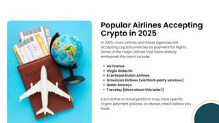 Popular Airlines Accepting
Crypto in 2025
In 2025, more airlines and travel agencies are
accepting cryptocurrencies as payment for flights.
Some of the major airlines that have already
embraced this trend include:
Air France
Virgin Galactic
KLM Royal Dutch Airlines
American Airlines (via third-party services)
Qatar Airways
Travelay (More about this later!)
Each airline or travel platform may have specific
crypto payment policies, so always check before you
book.
 