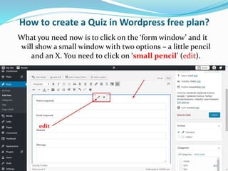 How to create a Quiz in Wordpress free plan?
What you need now is to click on the ‘form window’ and it
will show a small window with two options – a little pencil
and an X. You need to click on ‘small pencil’ (edit).
edit
10
 