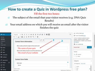 How to create a Quiz in Wordpress free plan?
The name of your quiz
The email of your website
Fill the first two boxes:
1) The subject of the email that your visitor receives (e.g. DNA Quiz
Results)
2) Your email address on which you will receive an email after the visitor
finishes the quiz
1 2
11
 